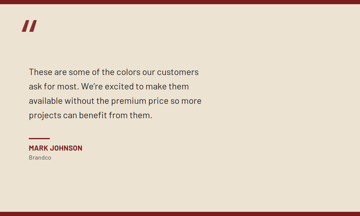 "These are some of the colors our customers ask for most. We're excited to make them available without the premium price so more projects can benefit from them." Mark Johnson, Brandco